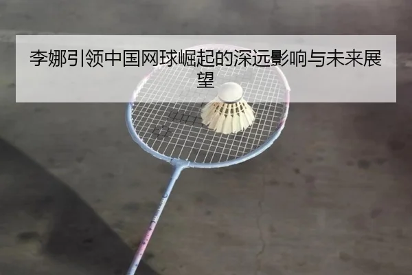 李娜引领中国网球崛起的深远影响与未来展望