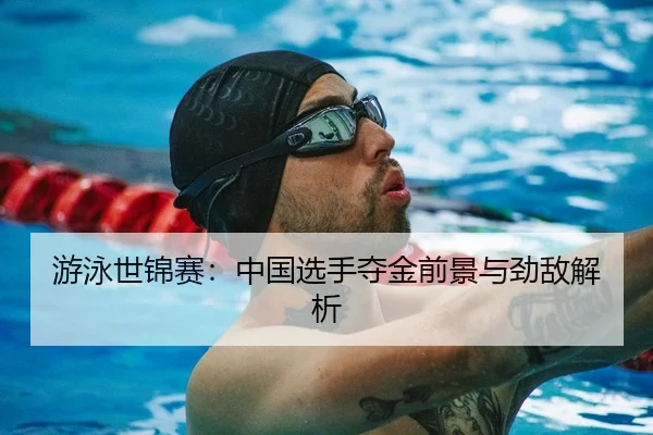 游泳世锦赛：中国选手夺金前景与劲敌解析